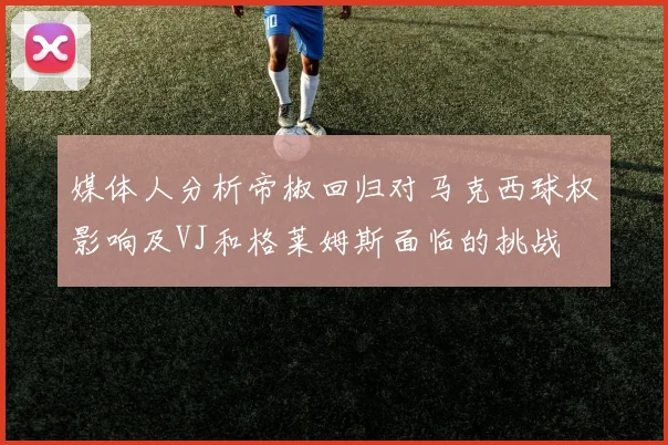 媒体人分析帝椒回归对马克西球权影响及VJ和格莱姆斯面临的挑战