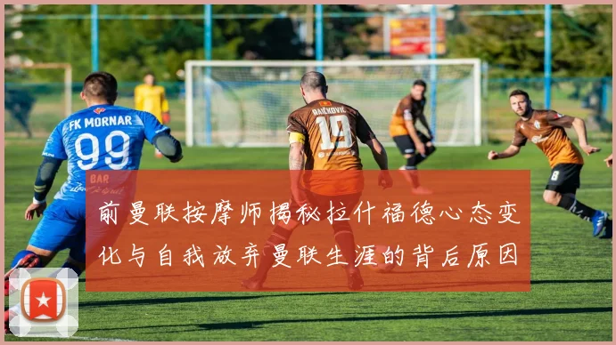 前曼联按摩师揭秘拉什福德心态变化与自我放弃曼联生涯的背后原因