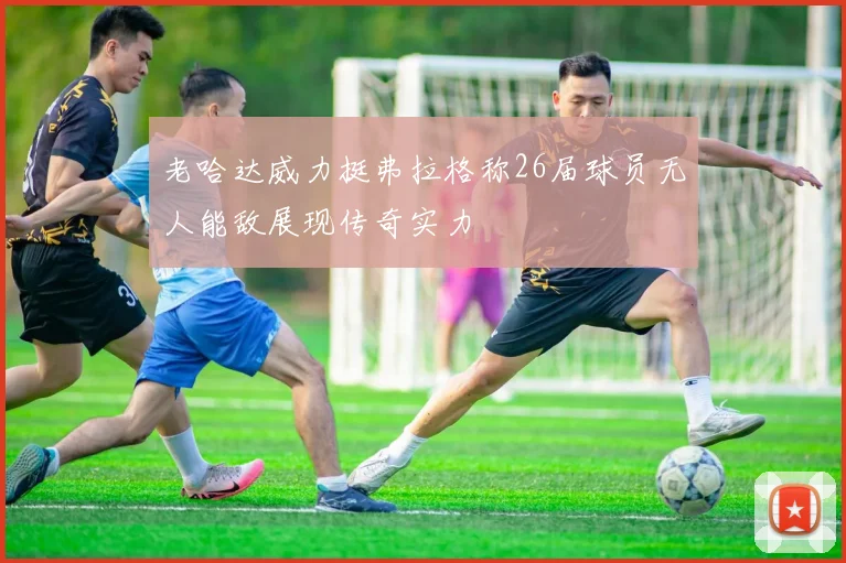 老哈达威力挺弗拉格称26届球员无人能敌展现传奇实力