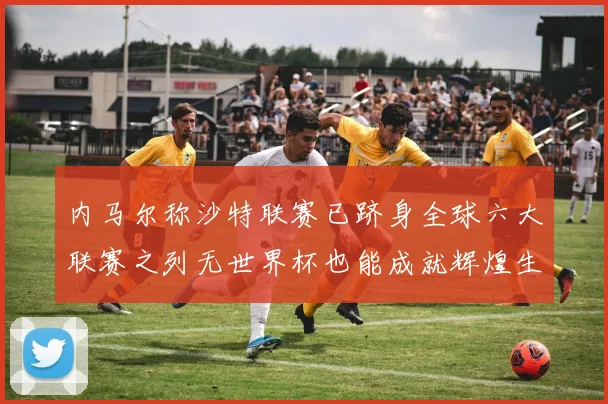 内马尔称沙特联赛已跻身全球六大联赛之列无世界杯也能成就辉煌生涯
