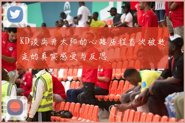 KD谈离开太阳的心路历程首次被赶走的真实感受与反思