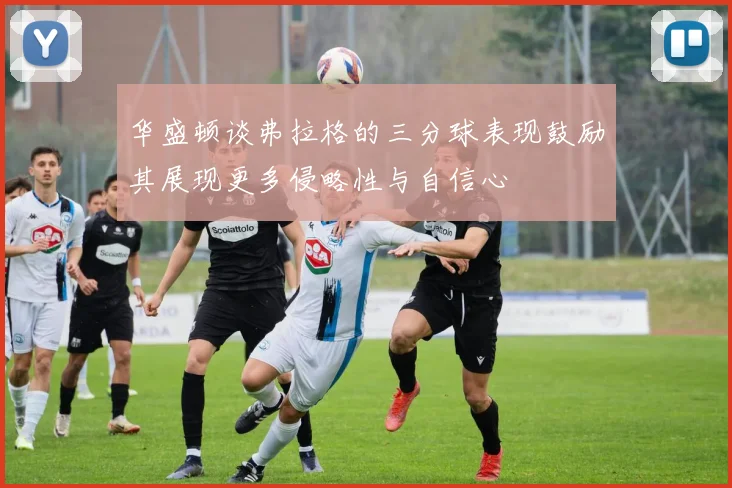 华盛顿谈弗拉格的三分球表现鼓励其展现更多侵略性与自信心