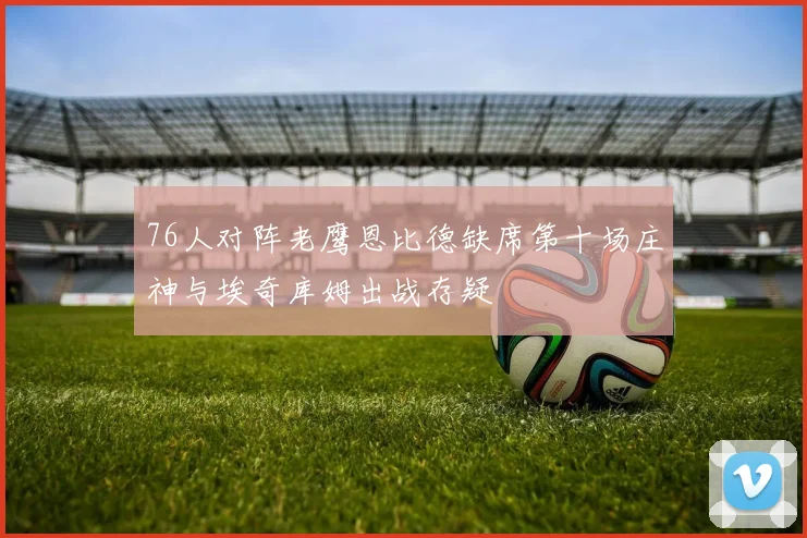 76人对阵老鹰恩比德缺席第十场庄神与埃奇库姆出战存疑