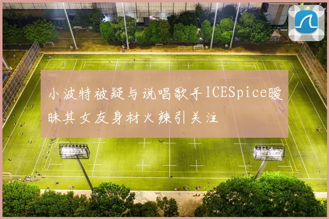 小波特被疑与说唱歌手ICESpice暧昧其女友身材火辣引关注