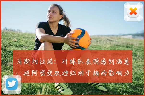 马斯切拉诺：对球队表现感到满意，迈阿密受欢迎归功于梅西影响力