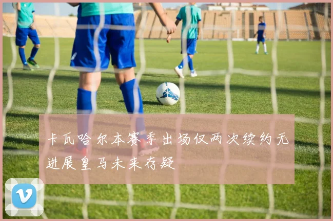 卡瓦哈尔本赛季出场仅两次续约无进展皇马未来存疑