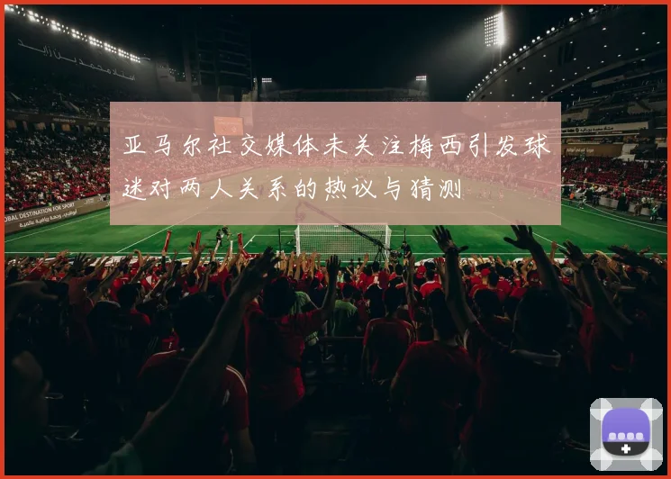 亚马尔社交媒体未关注梅西引发球迷对两人关系的热议与猜测