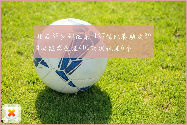 梅西38岁创纪录1127场比赛助攻394次距离生涯400助攻仅差6个