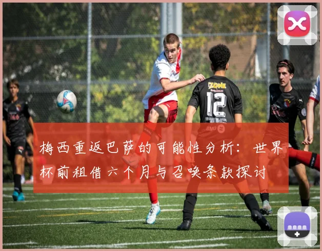梅西重返巴萨的可能性分析：世界杯前租借六个月与召唤条款探讨