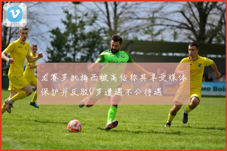 龙赛罗批梅西被高估称其享受媒体保护并反驳C罗遭遇不公待遇