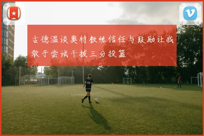 古德温谈奥特教练信任与鼓励让我敢于尝试干拔三分投篮