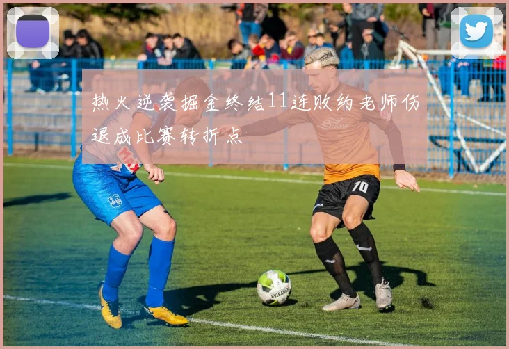 热火逆袭掘金终结11连败约老师伤退成比赛转折点