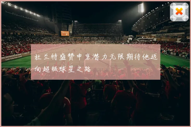 杜兰特盛赞申京潜力无限期待他迈向超级球星之路