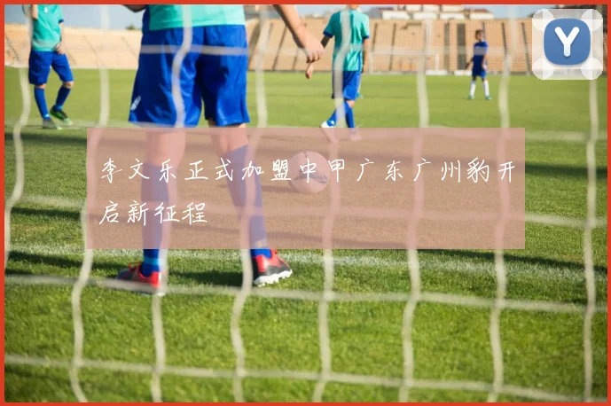 李文乐正式加盟中甲广东广州豹开启新征程