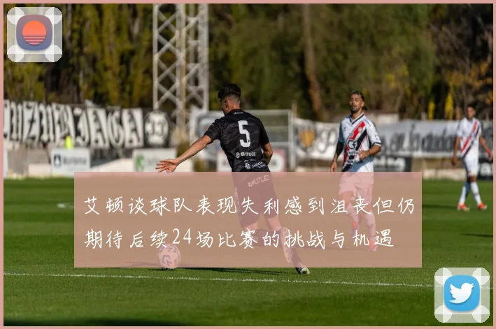 艾顿谈球队表现失利感到沮丧但仍期待后续24场比赛的挑战与机遇