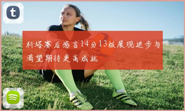 科塔赛后感言14分13板展现进步与渴望期待更高成就