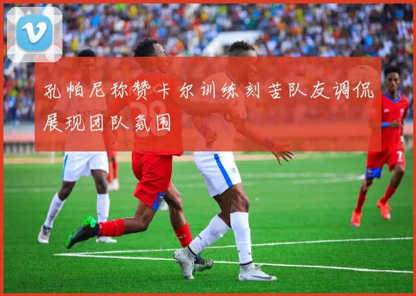 孔帕尼称赞卡尔训练刻苦队友调侃展现团队氛围