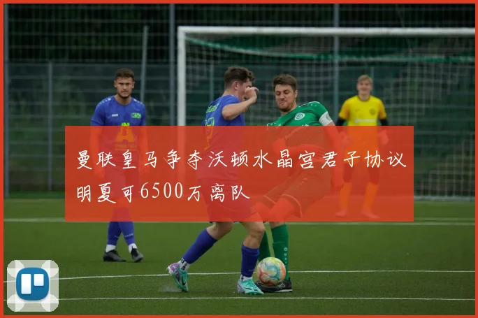 曼联皇马争夺沃顿水晶宫君子协议明夏可6500万离队