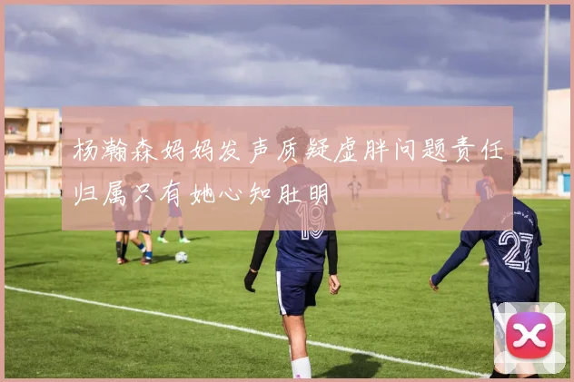 杨瀚森妈妈发声质疑虚胖问题责任归属只有她心知肚明