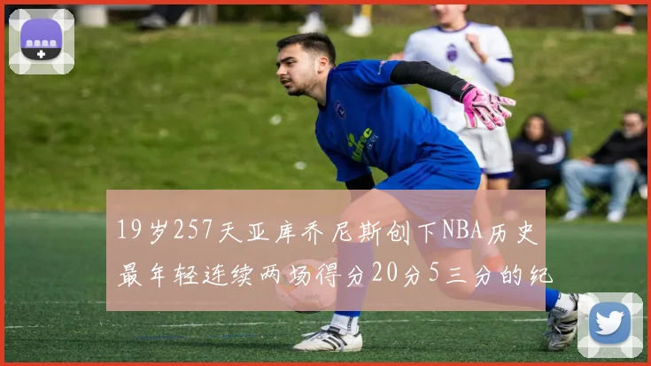 19岁257天亚库乔尼斯创下NBA历史最年轻连续两场得分20分5三分的纪录