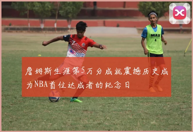 詹姆斯生涯第5万分成就震撼历史成为NBA首位达成者的纪念日