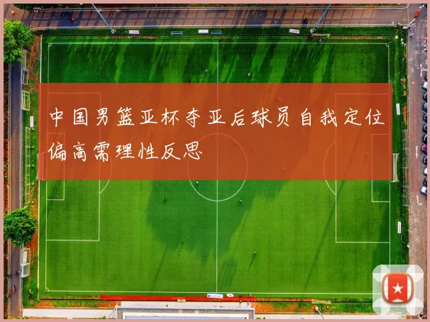 中国男篮亚杯夺亚后球员自我定位偏高需理性反思