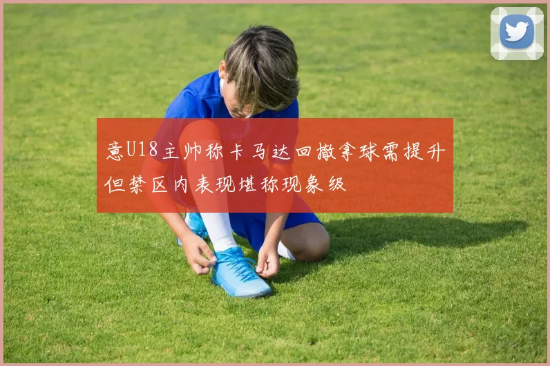 意U18主帅称卡马达回撤拿球需提升但禁区内表现堪称现象级