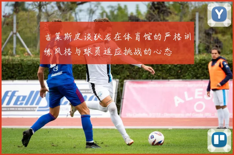吉莱斯皮谈狄龙在体育馆的严格训练风格与球员适应挑战的心态